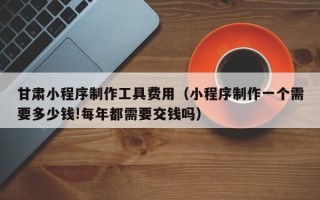 遂宁甘肃小程序制作工具费用（小程序制作一个需要多少钱!每年都需要交钱吗）