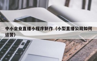 遂宁中小企业直播小程序制作（小型直播公司如何运营）