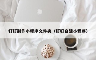 遂宁钉钉制作小程序文件夹（钉钉自建小程序）