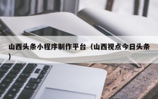 遂宁山西头条小程序制作平台（山西视点今日头条）
